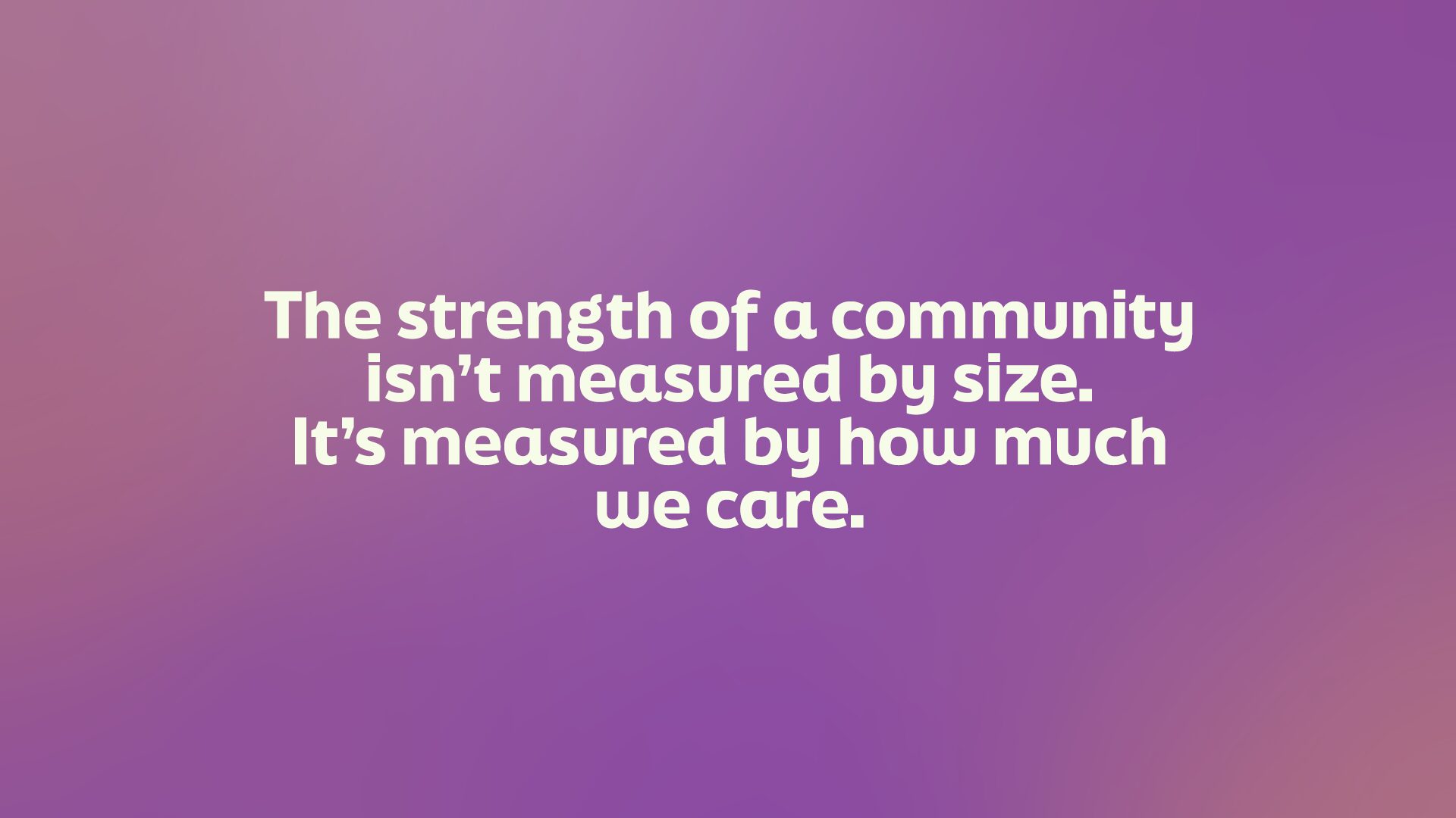 The strength of a community isn't measured by size. It's measured by how much we care.